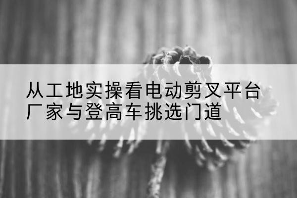 泉港电动剪叉升降平台厂家-从工地实操看电动剪叉平台厂家与登高车挑选门道