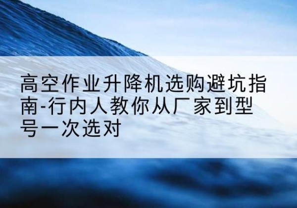泉港升降平台厂家-高空作业升降机选购避坑指南-行内人教你从厂家到型号一次选对