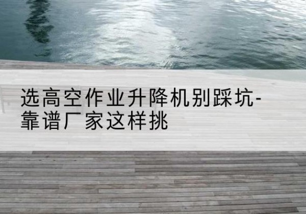泉港剪叉式升降机厂家-选高空作业升降机别踩坑-靠谱厂家这样挑