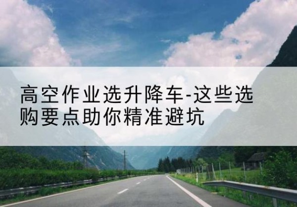 泉港升降车厂家-高空作业选升降车-这些选购要点助你*避坑