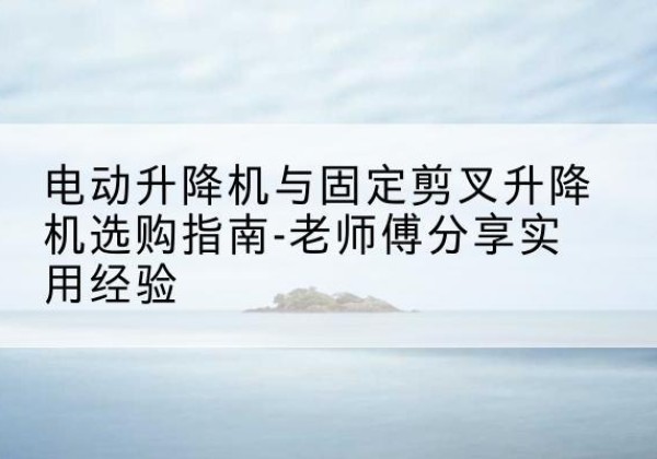 泉港电动升降机怎么选-电动升降机与固定剪叉升降机选购指南-老师傅分享实用经验