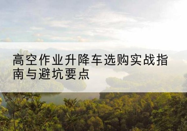 泉港升降车怎么选-高空作业升降车选购实战指南与避坑要点