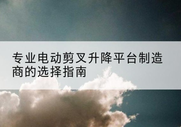 泉港电动剪叉升降平台厂家-专业电动剪叉升降平台制造商的选择指南